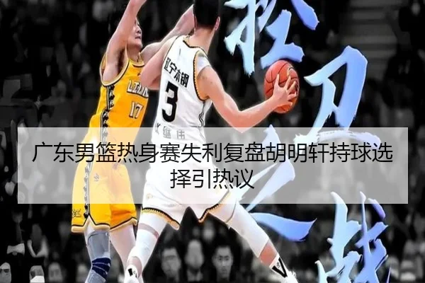 广东男篮热身赛失利复盘胡明轩持球选择引热议