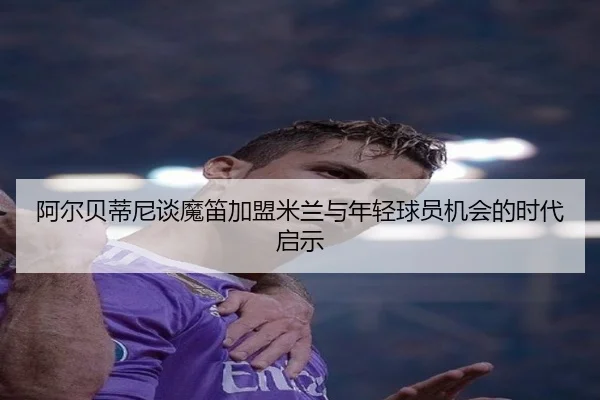 阿尔贝蒂尼谈魔笛加盟米兰与年轻球员机会的时代启示